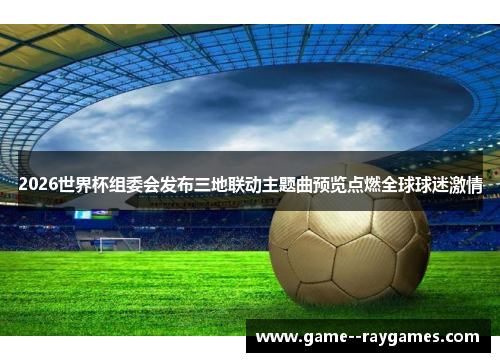 2026世界杯组委会发布三地联动主题曲预览点燃全球球迷激情