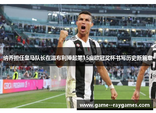 纳乔担任皇马队长在温布利捧起第15座欧冠奖杯书写历史新篇章